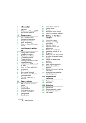 Page 4 
WAVELAB
 4 Table of Contents
 
11Introduction
 
12Welcome!
12What’s new in WaveLab 6.0?
14How you can reach us
 
15Requirements
 
16This is what you need…
16Computer requirements
18Sampler requirements
18About audio cards
19About the System Information 
feature
 
21Installing and setting 
 
up
 
22Setting up the computer
23Installation procedure
24Register your software!
25Launching WaveLab
25Program settings
30Installing a CD/DVD recorder
31Installing samplers
33Installation done! Where do I 
go...