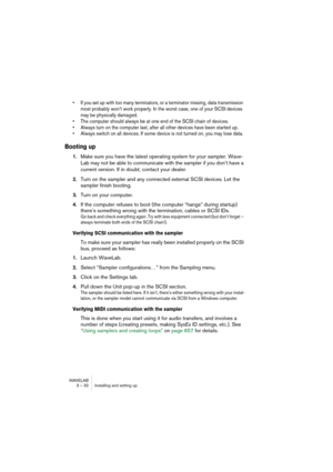 Page 32WAVELAB
3 – 32 Installing and setting up
• If you set up with too many terminators, or a terminator missing, data transmission 
most probably won’t work properly. In the worst case, one of your SCSI devices 
may be physically damaged.
• The computer should always be at one end of the SCSI chain of devices.
• Always turn on the computer last, after all other devices have been started up.
• Always switch on all devices. If some device is not turned on, you may lose data.
Booting up
1.Make sure you have the...