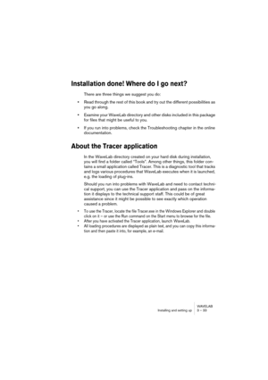 Page 33WAVELAB
Installing and setting up 3 – 33
Installation done! Where do I go next?
There are three things we suggest you do:
•Read through the rest of this book and try out the different possibilities as 
you go along.
•Examine your WaveLab directory and other disks included in this package 
for files that might be useful to you.
•If you run into problems, check the Troubleshooting chapter in the online 
documentation.
About the Tracer application
In the WaveLab directory created on your hard disk during...