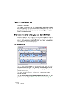 Page 36WAVELAB
4 – 36 Overview
Get to know WaveLab
Welcome to WaveLab! 
This chapter is intended to get you acquainted with the program. We will 
here briefly describe its fundamental functions and main features, so as to 
point you in the right direction on your road to mastering all of the possi-
bilities that WaveLab offers.
The windows and what you can do with them
Working with WaveLab, you will encounter a number of different windows 
that let you do different things. Editing audio files, compiling files...