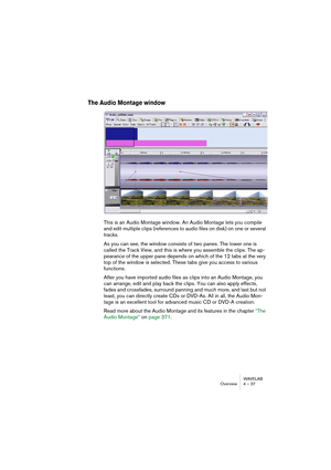 Page 37WAVELAB
Overview 4 – 37
The Audio Montage window
This is an Audio Montage window. An Audio Montage lets you compile 
and edit multiple clips (references to audio files on disk) on one or several 
tracks.
As you can see, the window consists of two panes. The lower one is 
called the Track View, and this is where you assemble the clips. The ap-
pearance of the upper pane depends on which of the 12 tabs at the very 
top of the window is selected. These tabs give you access to various 
functions.
After you...