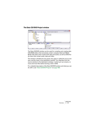 Page 39WAVELAB
Overview 4 – 39
The Data CD/DVD Project window
The Data CD/DVD window can be used for compiling and creating data 
CDs/DVDs (discs that exclusively contain computer data) and Mixed 
Mode CDs (discs that contain both data and audio), as well as DVD-Au-
dio discs that contain audio, data and video.
The window is divided into two panes; the upper is called the source win-
dow, and the lower is the destination window. You drag files from the 
source window to the destination window, in which you can...