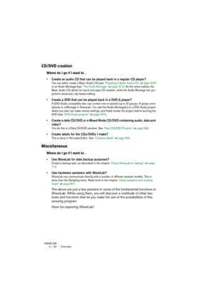 Page 44WAVELAB
4 – 44 Overview
CD/DVD creation
Where do I go if I want to…
• Create an audio CD that can be played back in a regular CD player?
You can either create a Basic Audio CD (see “Preparing a Basic Audio CD” on page 347) 
or an Audio Montage (see “The Audio Montage” on page 371). As the name implies, the 
Basic Audio CD allows for quick and easy CD creation, while the Audio Montage lets you 
perform advanced, clip-based editing.
• Create a DVD that can be played back in a DVD-A player?
A DVD-Audio...