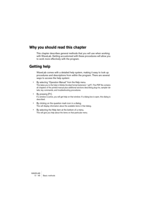 Page 46WAVELAB
5 – 46 Basic methods
Why you should read this chapter
This chapter describes general methods that you will use when working 
with WaveLab. Getting accustomed with these procedures will allow you 
to work more effectively with the program.
Getting help
WaveLab comes with a detailed help system, making it easy to look up 
procedures and descriptions from within the program. There are several 
ways to access the help system:
• By selecting “Operation Manual” from the Help menu.
This takes you to the...