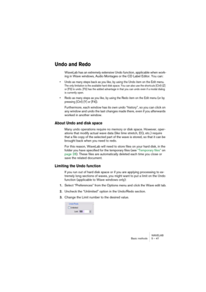 Page 47WAVELAB
Basic methods 5 – 47
Undo and Redo
WaveLab has an extremely extensive Undo function, applicable when work-
ing in Wave windows, Audio Montages or the CD Label Editor. You can:
• Undo as many steps back as you like, by using the Undo item on the Edit menu.
The only limitation is the available hard disk space. You can also use the shortcuts [Ctrl]-[Z] 
or [F3] to undo. [F3] has the added advantage in that you can undo even if a modal dialog 
is currently open.
• Redo as many steps as you like, by...