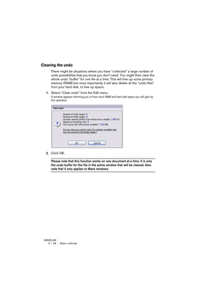 Page 48WAVELAB
5 – 48 Basic methods
Clearing the undo
There might be situations where you have “collected” a large number of 
undo possibilities that you know you don’t need. You might then clear the 
whole undo “buffer” for one file at a time. This will free up some primary 
memory (RAM) but more importantly it will also delete all the “undo files” 
from your hard disk, to free up space.
1.Select “Clear undo” from the Edit menu.
A window appears informing you of how much RAM and hard disk space you will gain...