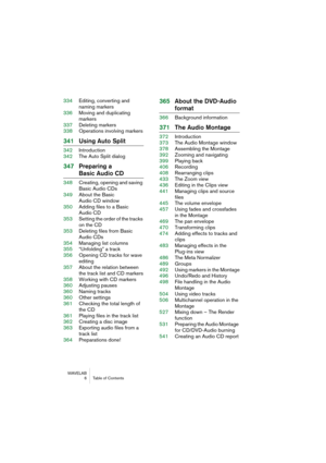 Page 6 
WAVELAB
 6 Table of Contents
 
334Editing, converting and 
naming markers
336Moving and duplicating
markers
337Deleting markers
338Operations involving markers
 
341Using Auto Split
 
342Introduction
342The Auto Split dialog
 
347Preparing a
 
Basic Audio CD
 
348Creating, opening and saving 
Basic Audio CDs
349About the Basic 
Audio CD window
350Adding files to a Basic 
Audio CD
353Setting the order of the tracks 
on the CD
353Deleting files from Basic
Audio CDs
354Managing list columns
355“Unfolding”...