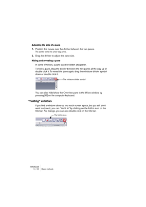 Page 52WAVELAB
5 – 52 Basic methods
Adjusting the size of a pane
1.Position the mouse over the divider between the two panes.
The pointer turns into a two-way arrow.
2.Drag the divider to adjust the pane size.
Hiding and revealing a pane
In some windows, a pane can be hidden altogether. 
To hide a pane, drag the border between the two panes all the way up or 
double click it. To reveal the pane again, drag the miniature divider symbol 
down or double click it.
You can also hide/show the Overview pane in the...