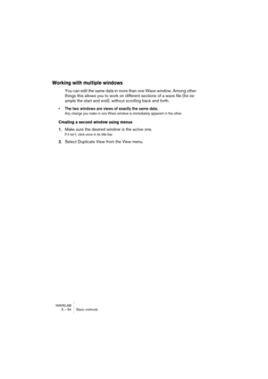 Page 54WAVELAB
5 – 54 Basic methods
Working with multiple windows
You can edit the same data in more than one Wave window. Among other 
things this allows you to work on different sections of a wave file (for ex-
ample the start and end), without scrolling back and forth.
• The two windows are views of exactly the same data. 
Any change you make in one Wave window is immediately apparent in the other.
Creating a second window using menus
1.Make sure the desired window is the active one.
If it isn’t, click once...