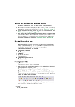 Page 56WAVELAB
5 – 56 Basic methods
Windows sets, snapshots and Wave view settings
In addition to the above, there are other ways to manage windows:
• Snapshots store individual settings for one Wave window at a time, which allows 
you to quickly move between various views of a file. See “Snapshots” on page 87.
• Screen layouts store document window and dialog box positions and sizes. See 
“Working with window layouts” on page 744.
• View settings can be automatically stored (Preference setting) when saving...