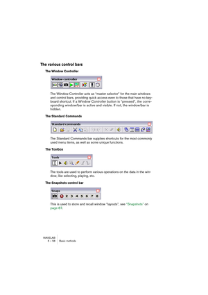 Page 58WAVELAB
5 – 58 Basic methods
The various control bars
The Window Controller
The Window Controller acts as “master selector” for the main windows 
and control bars, providing quick access even to those that have no key-
board shortcut. If a Window Controller button is “pressed”, the corre-
sponding window/bar is active and visible. If not, the window/bar is 
hidden.
The Standard Commands
The Standard Commands bar supplies shortcuts for the most commonly 
used menu items, as well as some unique functions....