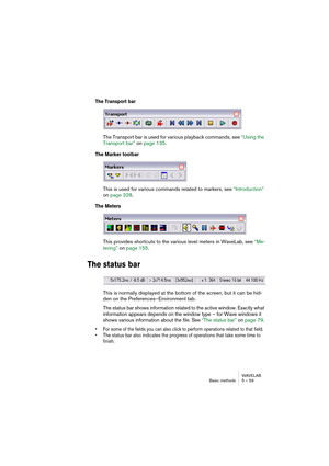 Page 59WAVELAB
Basic methods 5 – 59
The Transport bar
The Transport bar is used for various playback commands, see “Using the 
Transport bar” on page 135.
The Marker toolbar
This is used for various commands related to markers, see “Introduction” 
on page 328.
The Meters
This provides shortcuts to the various level meters in WaveLab, see “Me-
tering” on page 155.
The status bar
This is normally displayed at the bottom of the screen, but it can be hid-
den on the Preferences–Environment tab. 
The status bar...