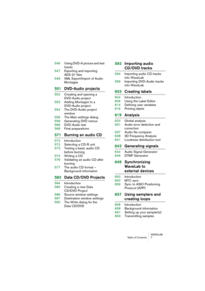 Page 7 
WAVELAB
Table of Contents 7
 
546Using DVD-A picture and text 
tracks
547Exporting and importing 
AES-31 files
549XML Export/Import of Audio 
Montages
 
551DVD-Audio projects
 
552Creating and opening a 
DVD-Audio project
553Adding Montages to a 
DVD-Audio project
554The DVD-Audio project 
window
556The Main settings dialog
558Generating DVD menus
566DVD-Audio text
568Final preparations
 
571Burning an audio CD
 
572Introduction
572Selecting a CD-R unit
573Testing a basic audio CD 
before burning...