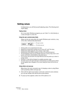 Page 62WAVELAB
5 – 62 Basic methods
Setting values
In dialog boxes, you will find yourself adjusting values. The following tech-
niques apply:
Typing values
As in most other Windows programs you can “tab to” or click directly on 
a value and type in a new one.
Using the spin controls/value fields
Values can be set using either the regular Windows spin controls, or any 
of the other methods described below.
• Clicking either arrow raises/lowers the value.
• Keeping the mouse button pressed over an arrow will...