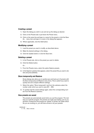 Page 66WAVELAB
5 – 66 Basic methods
Creating a preset
1.Open the dialog you wish to use and set up the dialog as desired.
2.Click on the Presets tab or pull down the Preset menu.
3.Click on the name line and type in a name for the preset or click the Save 
As… menu item and type in a name in the dialog that appears.
4.Where applicable, click the Add button.
Modifying a preset
1.Load the preset you want to modify, as described above.
2.Make the desired settings in the dialog.
3.Click the Update button or click...
