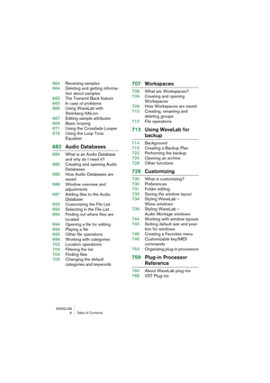 Page 8 
WAVELAB
 8 Table of Contents
 
664Receiving samples
664Deleting and getting informa-
tion about samples
665The Transmit Back feature
665In case of problems
666Using WaveLab with 
Steinberg HALion
667Editing sample attributes
669Basic looping
671Using the Crossfade Looper
679Using the Loop Tone 
Equalizer
 
683Audio Databases
 
684What is an Audio Database 
and why do I need it?
685Creating and opening Audio 
Databases
685How Audio Databases are 
saved
686Window overview and 
adjustments
687Adding files...