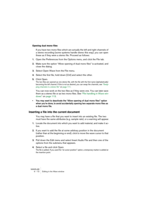 Page 72WAVELAB
6 – 72 Editing in the Wave window
Opening dual mono files
If you have two mono files which are actually the left and right channels of 
a stereo recording (some systems handle stereo this way), you can open 
these as if they were a stereo file. Proceed as follows:
1.Open the Preferences from the Options menu, and click the File tab.
2.Make sure the option “Allow opening of dual mono files” is activated, and 
close the dialog.
3.Select Open Wave from the File menu.
4.Select the first file, hold...