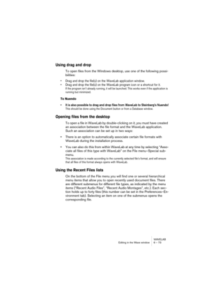Page 73WAVELAB
Editing in the Wave window 6 – 73
Using drag and drop
To open files from the Windows desktop, use one of the following possi-
bilities:
• Drag and drop the file(s) on the WaveLab application window.
• Drag and drop the file(s) on the WaveLab program icon or a shortcut for it.
If the program isn’t already running, it will be launched. This works even if the application is 
running but minimized.
To Nuendo
• It is also possible to drag and drop files from WaveLab to Steinberg’s Nuendo!
This should...