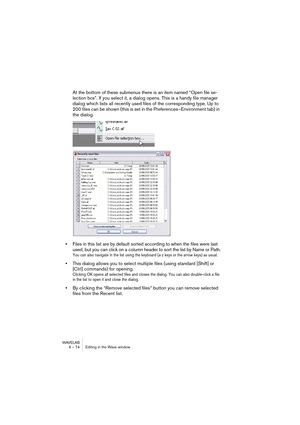 Page 74WAVELAB
6 – 74 Editing in the Wave window
At the bottom of these submenus there is an item named “Open file se-
lection box”. If you select it, a dialog opens. This is a handy file manager 
dialog which lists all recently used files of the corresponding type. Up to 
200 files can be shown (this is set in the Preferences–Environment tab) in 
the dialog. 
•Files in this list are by default sorted according to when the files were last 
used, but you can click on a column header to sort the list by Name or...