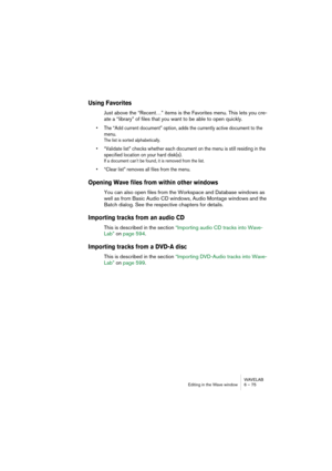 Page 75WAVELAB
Editing in the Wave window 6 – 75
Using Favorites
Just above the “Recent…” items is the Favorites menu. This lets you cre-
ate a “library” of files that you want to be able to open quickly.
• The “Add current document” option, adds the currently active document to the 
menu.
The list is sorted alphabetically.
• “Validate list” checks whether each document on the menu is still residing in the 
specified location on your hard disk(s).
If a document can’t be found, it is removed from the list.
•...