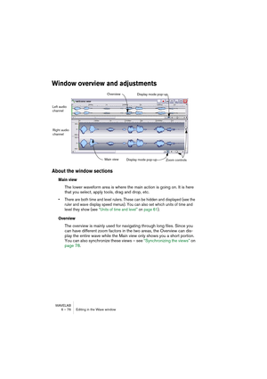 Page 76WAVELAB
6 – 76 Editing in the Wave window
Window overview and adjustments
About the window sections
Main view
The lower waveform area is where the main action is going on. It is here 
that you select, apply tools, drag and drop, etc. 
• There are both time and level rulers. These can be hidden and displayed (see the 
ruler and wave display speed menus). You can also set which units of time and 
level they show (see “Units of time and level” on page 61).
Overview
The overview is mainly used for navigating...