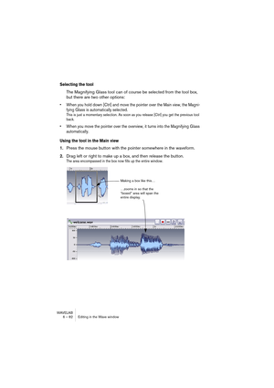 Page 82WAVELAB
6 – 82 Editing in the Wave window
Selecting the tool
The Magnifying Glass tool can of course be selected from the tool box, 
but there are two other options:
• When you hold down [Ctrl] and move the pointer over the Main view, the Magni-
fying Glass is automatically selected.
This is just a momentary selection. As soon as you release [Ctrl] you get the previous tool 
back.
• When you move the pointer over the overview, it turns into the Magnifying Glass 
automatically.
Using the tool in the Main...