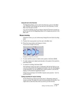 Page 83WAVELAB
Editing in the Wave window 6 – 83
Using the tool in the Overview
The Magnifying Glass can be used in the Overview, just as in the Main 
view. However, even though you use the tool in the Overview, it is the 
Main view that gets zoomed.
You can for example use this as follows: keep the Overview zoomed out 
all the way and use the Magnifying Glass tool to display any section in the 
Main view.
Mouse zooming
Using the mouse, you can continuously change the zoom factor by drag-
ging:
1.Position the...