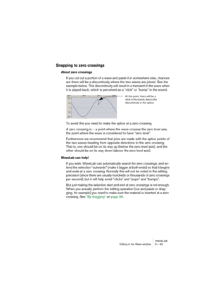 Page 95WAVELAB
Editing in the Wave window 6 – 95
Snapping to zero crossings
About zero crossings
If you cut out a portion of a wave and paste it in somewhere else, chances 
are there will be a discontinuity where the two waves are joined. See the 
example below. This discontinuity will result in a transient in the wave when 
it is played back, which is perceived as a “click” or “bump” in the sound.
To avoid this you need to make the splice at a zero crossing.
A zero crossing is – a point where the wave crosses...