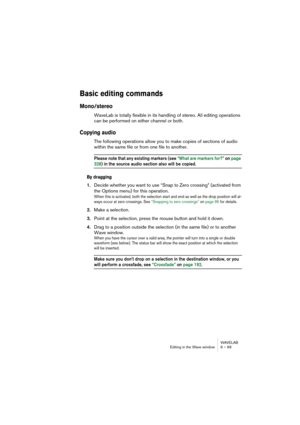 Page 99WAVELAB
Editing in the Wave window 6 – 99
Basic editing commands
Mono/stereo
WaveLab is totally flexible in its handling of stereo. All editing operations 
can be performed on either channel or both.
Copying audio
The following operations allow you to make copies of sections of audio 
within the same file or from one file to another.
Please note that any existing markers (see “What are markers for?” on page 
328) in the source audio section also will be copied.
By dragging
1.Decide whether you want to...