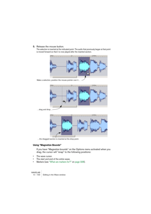Page 100WAVELAB
6 – 100 Editing in the Wave window
5.Release the mouse button.
The selection is inserted at the indicated point. The audio that previously began at that point 
is moved forward so that it is now played after the inserted section.
Using “Magnetize Bounds”
If you have “Magnetize bounds” on the Options menu activated when you 
drag, the cursor will “snap” to the following positions:
• The wave cursor.
• The start and end of the entire wave.
• Markers (see “What are markers for?” on page 328).
Make a...