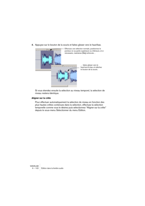 Page 102WAVELAB
6 – 102 Édition dans la fenêtre audio
4.Appuyez sur le bouton de la souris et faites glisser vers le haut/bas.
Si vous étendez ensuite la sélection au niveau temporel, la sélection de 
niveau restera identique.
Aligner sur la crête
Pour effectuer automatiquement la sélection de niveau en fonction des 
plus hautes crêtes contenues dans la sélection, effectuez la sélection 
temporelle comme vous le désirez puis sélectionnez “Aligner sur la crête” 
depuis le sous-menu Sélectionner du menu Édition....