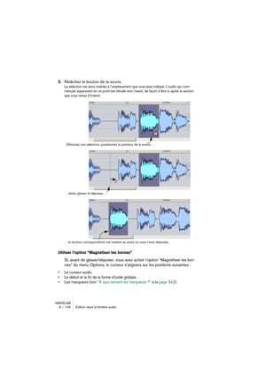 Page 104WAVELAB
6 – 104 Édition dans la fenêtre audio
5.Relâchez le bouton de la souris.
La sélection est alors insérée à l’emplacement que vous avez indiqué. L’audio qui com-
mençait auparavant en ce point est décalé vers l’avant, de façon à être lu après la section 
que vous venez d’insérer.
Utiliser l’option “Magnétiser les bornes”
Si, avant de glisser/déposer, vous avez activé l’option “Magnétiser les bor-
nes” du menu Options, le curseur s’alignera sur les positions suivantes :
• Le curseur audio.
• Le...