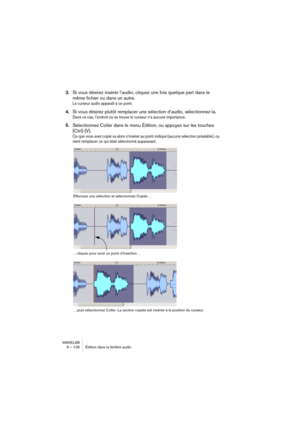 Page 106WAVELAB
6 – 106 Édition dans la fenêtre audio
3.Si vous désirez insérer l’audio, cliquez une fois quelque part dans le 
même fichier ou dans un autre.
Le curseur audio apparaît à ce point.
4.Si vous désirez plutôt remplacer une sélection d’audio, sélectionnez-la.
Dans ce cas, l’endroit où se trouve le curseur n’a aucune importance.
5.Sélectionnez Coller dans le menu Édition, ou appuyez sur les touches 
[Ctrl]-[V].
Ce que vous avez copié va alors s’insérer au point indiqué (aucune sélection préalable), ou...