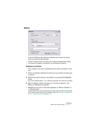 Page 111WAVELAB
Édition dans la fenêtre audio 6 – 111
Silence
La fonction Silence offre plusieurs méthodes pour insérer du silence, 
mais il y a deux principes de base :
• “Insérer” du silence dans une section, donc espacer davantage deux sections.
• Ou, choisir de “remplacer” une sélection ou une durée par du silence. 
Remplacer une sélection
Pour remplacer une section spécifique par du silence, procédez comme 
ceci :
1.Faites une sélection délimitant la section que vous désirez remplacer par 
du silence....
