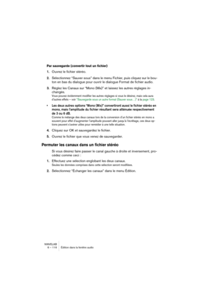 Page 116WAVELAB
6 – 116 Édition dans la fenêtre audio
Par sauvegarde (convertir tout un fichier)
1.Ouvrez le fichier stéréo.
2.Sélectionnez “Sauver sous” dans le menu Fichier, puis cliquez sur le bou-
ton en bas du dialogue pour ouvrir le dialogue Format de fichier audio.
3.Réglez les Canaux sur “Mono (Mix)” et laissez les autres réglages in-
changés.
Vous pouvez évidemment modifier les autres réglages si vous le désirez, mais cela aura 
d’autres effets – voir “Sauvegarde sous un autre format (Sauver sous…)” à...