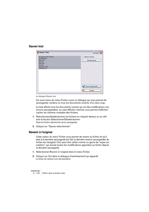 Page 126WAVELAB
6 – 126 Édition dans la fenêtre audio
Sauver tout
Le dialogue Sauver tout
Ce sous-menu du menu Fichier ouvre un dialogue qui vous permet de 
sauvegarder certains ou tous les documents ouverts, d’un seul coup.
La liste affiche tous les documents ouverts qui ont des modifications non 
encore sauvegardées. La case Afficher chemins vous permet d’afficher/
cacher les chemins complets des fichiers.
1.Sélectionnez/désélectionnez les fichiers en cliquant dessus ou en utili-
sant le bouton...