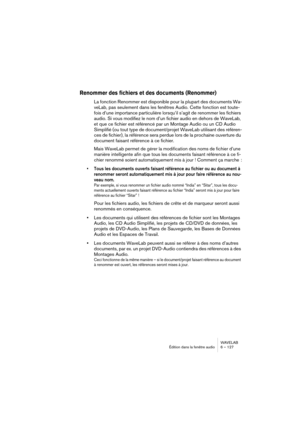 Page 127WAVELAB
Édition dans la fenêtre audio 6 – 127
Renommer des fichiers et des documents (Renommer)
La fonction Renommer est disponible pour la plupart des documents Wa-
veLab, pas seulement dans les fenêtres Audio. Cette fonction est toute-
fois d’une importance particulière lorsqu’il s’agit de renommer les fichiers 
audio. Si vous modifiez le nom d’un fichier audio en dehors de WaveLab, 
et que ce fichier est référencé par un Montage Audio ou un CD Audio 
Simplifié (ou tout type de document/projet WaveLab...