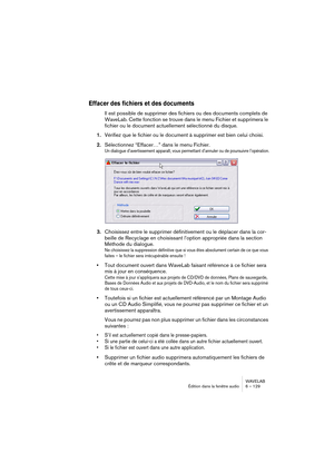 Page 129WAVELAB
Édition dans la fenêtre audio 6 – 129
Effacer des fichiers et des documents
Il est possible de supprimer des fichiers ou des documents complets de 
WaveLab. Cette fonction se trouve dans le menu Fichier et supprimera le 
fichier ou le document actuellement sélectionné du disque. 
1.Vérifiez que le fichier ou le document à supprimer est bien celui choisi.
2.Sélectionnez “Effacer…” dans le menu Fichier.
Un dialogue d’avertissement apparaît, vous permettant d’annuler ou de poursuivre l’opération....