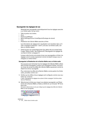 Page 130WAVELAB
6 – 130 Édition dans la fenêtre audio
Sauvegarder les réglages de vue
WaveLab peut sauvegarder automatiquement tous les réglages associés 
à un fichier audio. Ce qui inclut :
• Taille et position de la fenêtre.
• Zoom.
• Position du défilement.
• Mode d’affichage (Forme d’onde/Spectre/Enveloppe de volume).
• Vues.
• Présélection de la Section Maître associée au fichier.
Les informations de réglage de la visualisation sont stockées dans un fi-
chier compagnon (extension “.mem”), soit avec vos...