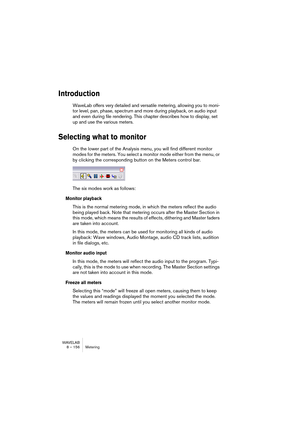 Page 156WAVELAB
7 – 156 Lecture et Enregistrement
• En mode “Sortie Lecture”, le programme n’enregistrera que ce qui est relu 
par WaveLab lui-même. 
Ce mode n’utilise ni la carte audio ni aucun des protocoles audio Windows. À la place, 
l’audio sortant de WaveLab est directement renvoyé dans WaveLab et c’est cette entrée 
qui est alors enregistrée. Un usage typique de ce mode :
Pour enregistrer ce que vous êtes en train de relire, en capturant en temps réel tout chan-
gement de volume ou de paramètre effectué...
