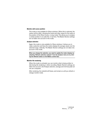 Page 157WAVELAB
Lecture et Enregistrement 7 – 157
De plus, la carte peut disposer de contrôles particuliers pour le monito-
ring, etc., qui ne sont pas accessibles depuis le Mixeur de WaveLab. Là 
aussi, il faut utiliser l’application fournie avec la carte.
Toutes les cartes audio ne disposent pas d’une application Mixeur et ne 
peuvent donc pas accéder au Mixeur de  WaveLab. C’est particulièrement 
vrai pour les cartes avec entrées/sorties numériques.
Utilisation des analyseurs
Dans la partie inférieure du...