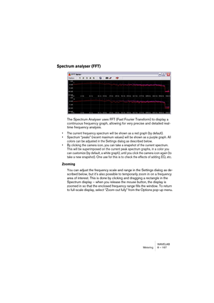 Page 167WAVELAB
Analyseurs et VU-mètres 8 – 167
Les analyseurs
Il existe sept analyseurs différents dans WaveLab, chacun possédant sa 
propre fenêtre. Ces analyseurs s’ouvrent et se ferment depuis le menu Ana-
lyse (ou en cliquant sur les boutons de la barre de contrôles Analyseurs).
• Pour refermer toutes les fenêtres d’analyseurs ouvertes, cliquez sur le bou-
ton Fermer les Analyseurs.
Comme pour n’importe quelle fenêtre standard, vous pouvez redimen-
sionner les fenêtres des analyseurs en faisant glisser ses...