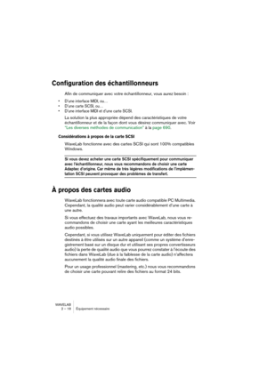 Page 18 
WAVELAB
2 – 18 Équipement nécessaire
 
Configuration des échantillonneurs
 
Afin de communiquer avec votre échantillonneur, vous aurez besoin :
 
• D’une interface MIDI, ou…
• D’une carte SCSI, ou…
• D’une interface MIDI et d’une carte SCSI.
 
La solution la plus appropriée dépend des caractéristiques de votre 
échantillonneur et de la façon dont vous désirez communiquer avec. Voir 
“Les diverses méthodes de communication” à la page 690.
 
Considérations à propos de la carte SCSI
 
WaveLab fonctionne...