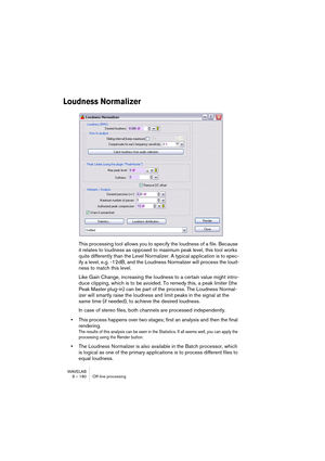 Page 180WAVELAB
8 – 180 Analyseurs et VU-mètres
Dès que vous effectuez un traitement en temps réel du fichier audio, les 
données sont traitées à une résolution supérieure (dans WaveLab, 32 bits 
virgule flottante), pour obtenir une qualité audio maximale. “Traitement” doit 
se comprendre ici au sens large : réglage de niveau, effets, mixage, etc. La 
seule situation où un fichier audio en 16 bits est effectivement lu à une ré-
solution de 16 bits est une lecture sans modification de niveau ou effets/...