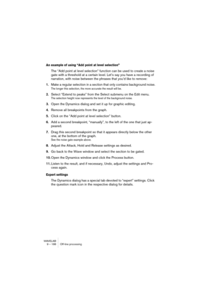 Page 188WAVELAB
9 – 188 Traitement off-line
Normalisation du niveau
Ce traitement permet de modifier l’amplitude (le niveau) de la sélection. 
Cette valeur est toujours exprimée par rapport au niveau maximal pouvant 
être obtenu.
Les commandes
Pour savoir à quoi sert chaque commande du dialogue, cliquez sur le 
point d’interrogation dans le dialogue.
Changer le Gain
Ce traitement vous permet de modifier l’amplitude (le niveau) de la sélec-
tion, tout comme la fonction Normalisation du niveau. La différence est...