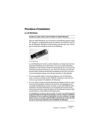 Page 23WAVELAB
Installation et configuration 3 – 23
Procédure d’installation
La clé Steinberg
Veuillez lire cette section avant d’installer le logiciel WaveLab. 
Dans le coffret WaveLab, vous trouverez la clé Steinberg (parfois appe-
lée “dongle”), ce dispositif fait partie du système de protection anti-co-
pie de WaveLab. WaveLab ne fonctionnera pas tant que vous n’aurez 
pas correctement installé et activé la clé Steinberg. 
La clé Steinberg
La clé Steinberg est en fait un petit ordinateur, sur lequel vos...