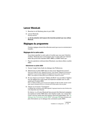 Page 25WAVELAB
Installation et configuration 3 – 25
Lancer WaveLab
1.Branchez la clé Steinberg dans le port USB.
2.Lancez WaveLab.
WaveLab démarre.
• La clé de protection doit toujours être branchée pendant que vous utilisez 
WaveLab. 
Réglages du programme
Certains réglages doivent être effectués avant que vous ne commenciez à 
travailler :
Réglages de la carte audio
Vous devez spécifier la carte audio et le pilote que vous avez l’intention 
d’utiliser. WaveLab peut communiquer avec la carte audio par...