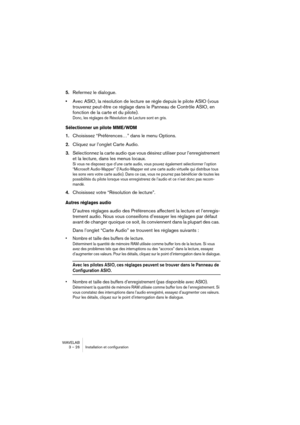 Page 26WAVELAB
3 – 26 Installation et configuration
5.Refermez le dialogue.
•Avec ASIO, la résolution de lecture se règle depuis le pilote ASIO (vous 
trouverez peut-être ce réglage dans le Panneau de Contrôle ASIO, en 
fonction de la carte et du pilote).
Donc, les réglages de Résolution de Lecture sont en gris.
Sélectionner un pilote MME/WDM
1.Choisissez “Préférences…” dans le menu Options.
2.Cliquez sur l’onglet Carte Audio.
3.Sélectionnez la carte audio que vous désirez utiliser pour l’enregistrement 
et la...