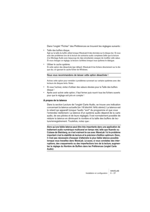 Page 27WAVELAB
Installation et configuration 3 – 27
Dans l’onglet “Fichier” des Préférences se trouvent les réglages suivants :
• Taille des buffers disque.
Agit sur la taille du buffer utilisé lorsque WaveLab lit des données sur le disque dur. Si vous 
avez des problèmes lors de la lecture de scénarios audio complexes (telle que la lecture 
d’un Montage Audio avec beaucoup de clips simultanés), essayez de modifier celle valeur. 
Si vous changez ce réglage, la lecture s’arrêtera lorsque vous quitterez le...