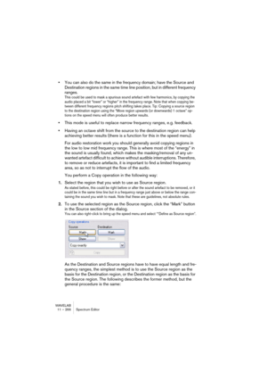 Page 266WAVELAB
11 – 266 Éditeur de Spectre
Introduction
L’éditeur de Spectre est un puissant outil de restauration et de traitement 
audio, utilisant des filtres à phase linéaire de grande qualité pour traiter 
une sélection spectrale dans les domaines du temps et de la fréquence.
Il dispose de deux modes opératoires :
•Traitement chirurgical (traitement hors-ligne).
Conçu pour la restauration audio appliquée à de courtes portions. Voir “Traitement chirurgi-
cal” à la page 272.
•Traitement Section Maître....